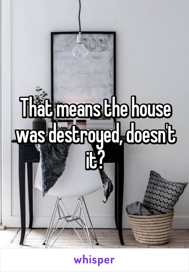 That means the house was destroyed, doesn't it?