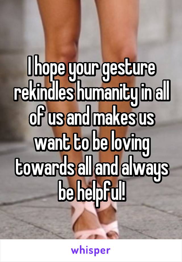 I hope your gesture rekindles humanity in all of us and makes us want to be loving towards all and always be helpful!