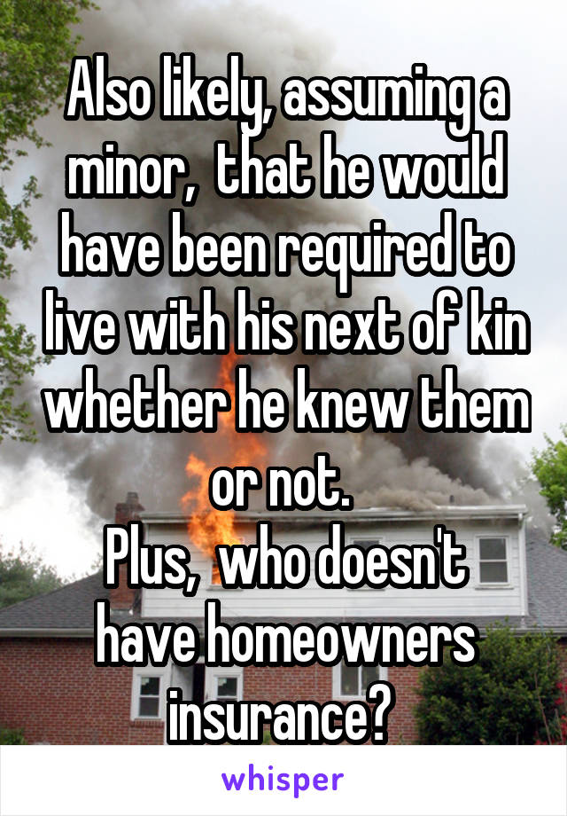 Also likely, assuming a minor,  that he would have been required to live with his next of kin whether he knew them or not. 
Plus,  who doesn't have homeowners insurance? 