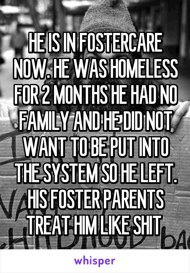 HE IS IN FOSTERCARE NOW. HE WAS HOMELESS FOR 2 MONTHS HE HAD NO FAMILY AND HE DID NOT WANT TO BE PUT INTO THE SYSTEM SO HE LEFT. HIS FOSTER PARENTS TREAT HIM LIKE SHIT 