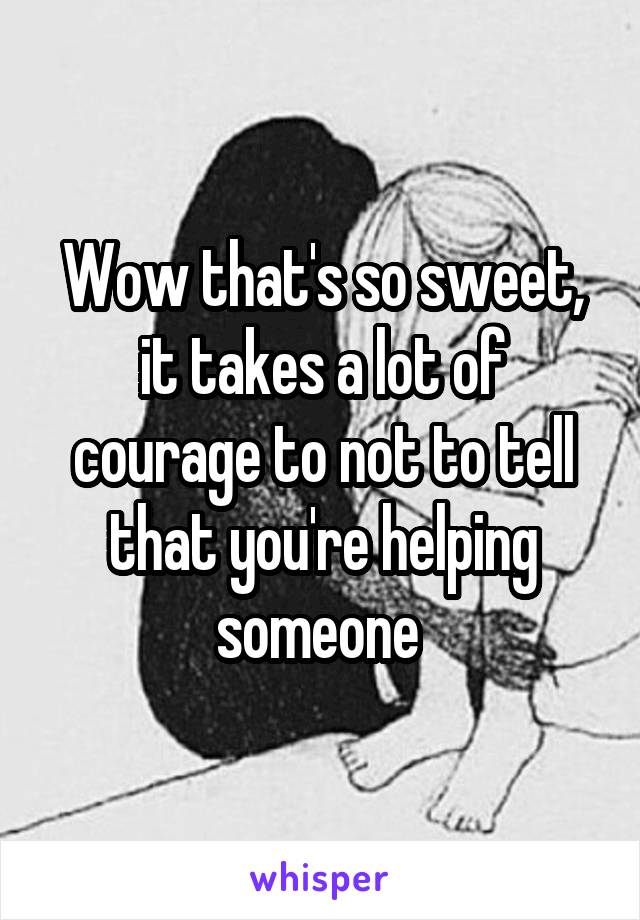 Wow that's so sweet, it takes a lot of courage to not to tell that you're helping someone 