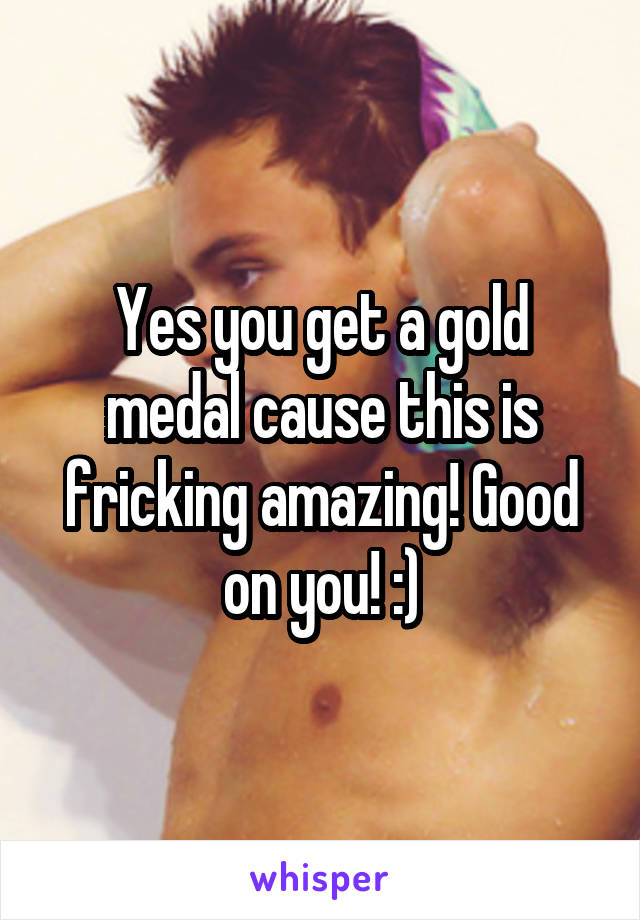 Yes you get a gold medal cause this is fricking amazing! Good on you! :)