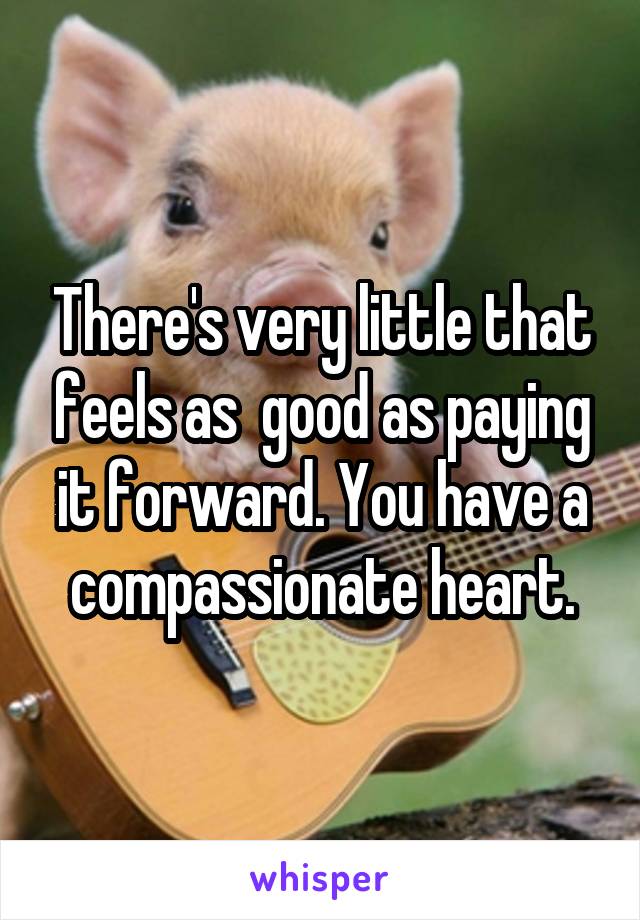 There's very little that feels as  good as paying it forward. You have a compassionate heart.