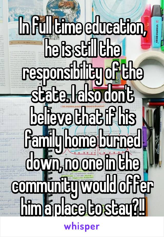 In full time education, he is still the responsibility of the state. I also don't believe that if his family home burned down, no one in the community would offer him a place to stay?!!