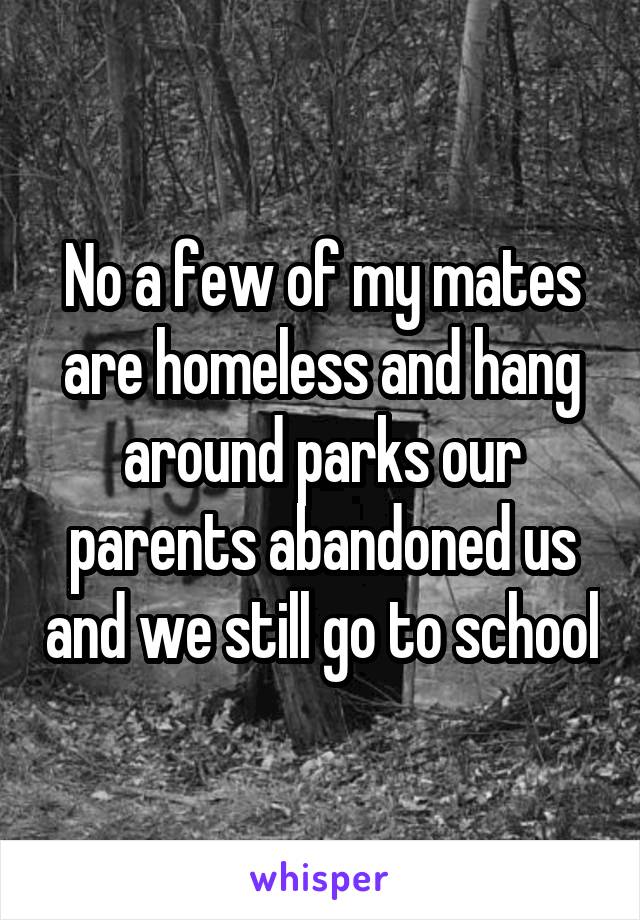 No a few of my mates are homeless and hang around parks our parents abandoned us and we still go to school