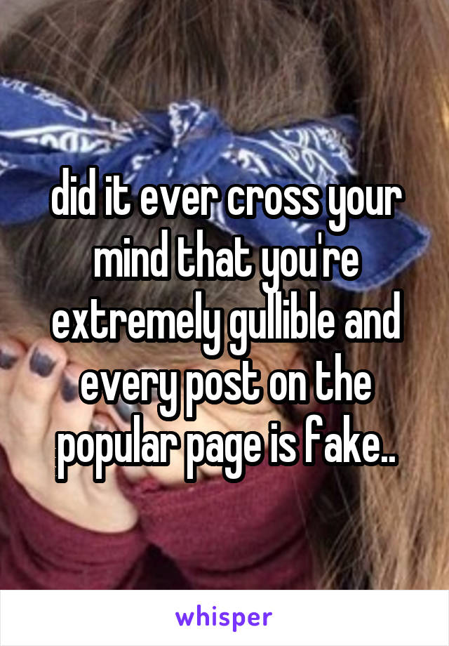 did it ever cross your mind that you're extremely gullible and every post on the popular page is fake..