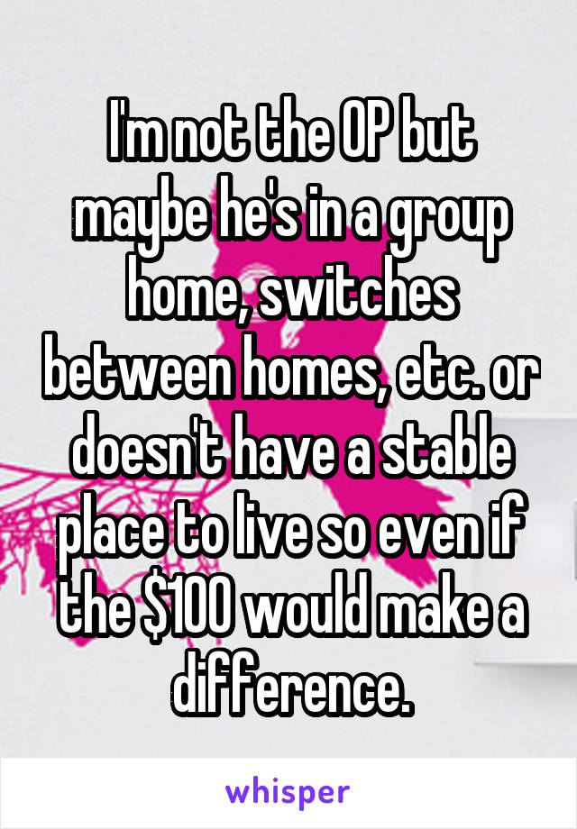 I'm not the OP but maybe he's in a group home, switches between homes, etc. or doesn't have a stable place to live so even if the $100 would make a difference.