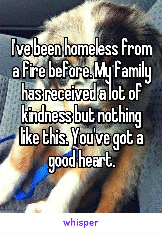 I've been homeless from a fire before. My family has received a lot of kindness but nothing like this. You've got a good heart.
