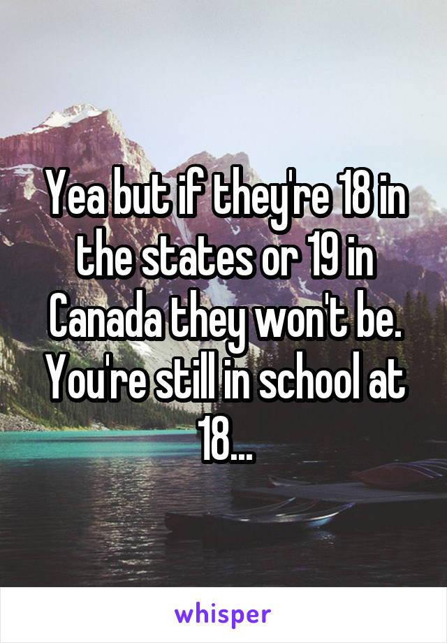 Yea but if they're 18 in the states or 19 in Canada they won't be. You're still in school at 18...