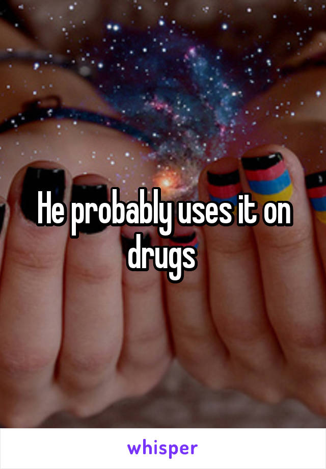 He probably uses it on drugs 