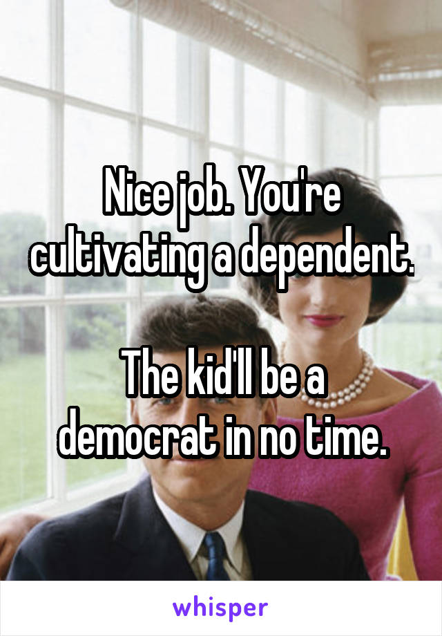 Nice job. You're cultivating a dependent.

The kid'll be a democrat in no time.