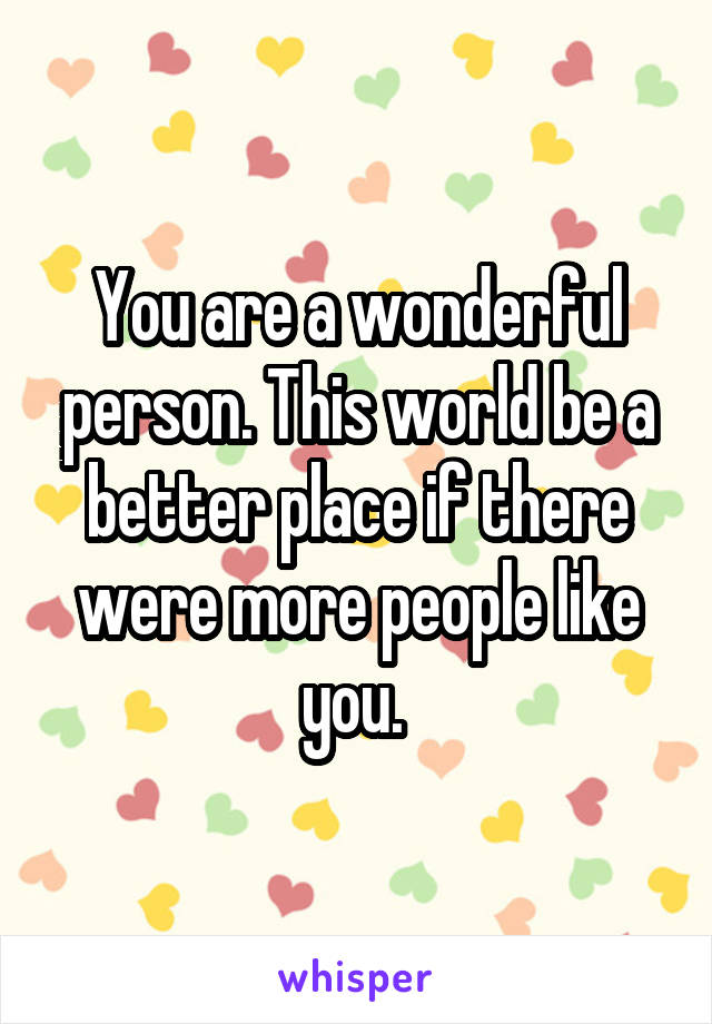 You are a wonderful person. This world be a better place if there were more people like you. 