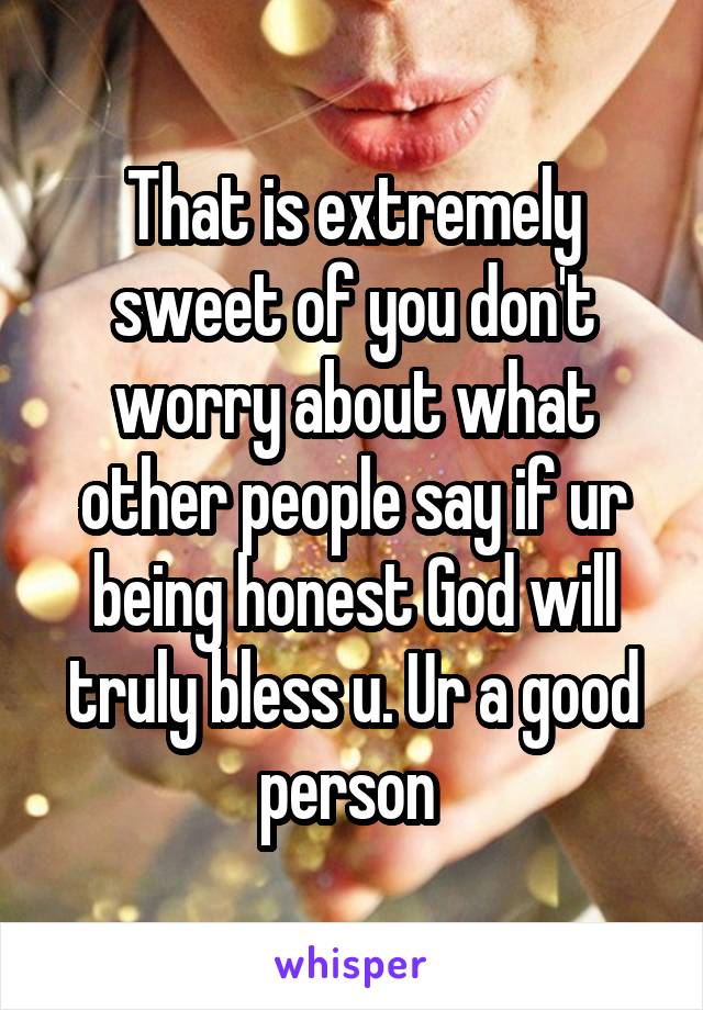 That is extremely sweet of you don't worry about what other people say if ur being honest God will truly bless u. Ur a good person 