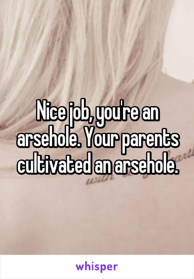 Nice job, you're an arsehole. Your parents cultivated an arsehole.