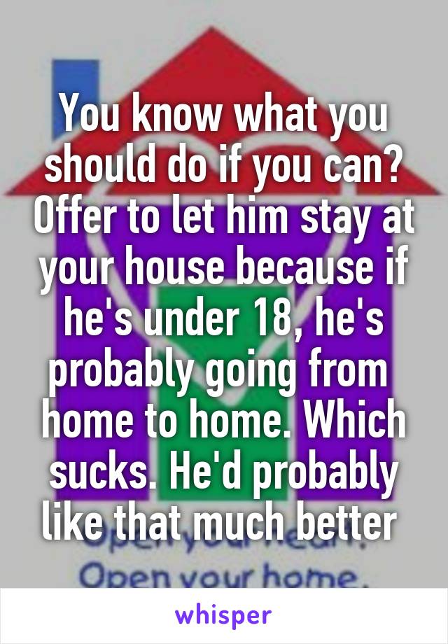 You know what you should do if you can? Offer to let him stay at your house because if he's under 18, he's probably going from  home to home. Which sucks. He'd probably like that much better 