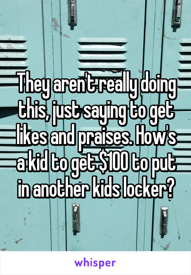 They aren't really doing this, just saying to get likes and praises. How's a kid to get $100 to put in another kids locker?