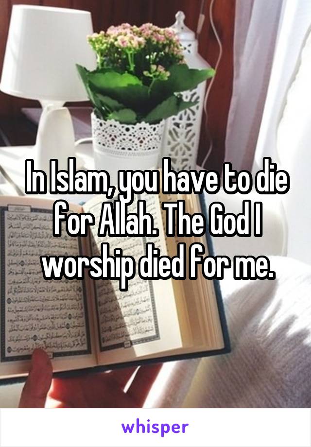 In Islam, you have to die for Allah. The God I worship died for me.