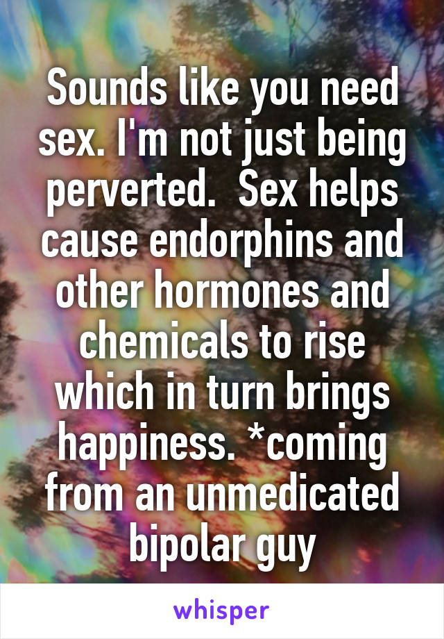 Sounds like you need sex. I'm not just being perverted.  Sex helps cause endorphins and other hormones and chemicals to rise which in turn brings happiness. *coming from an unmedicated bipolar guy