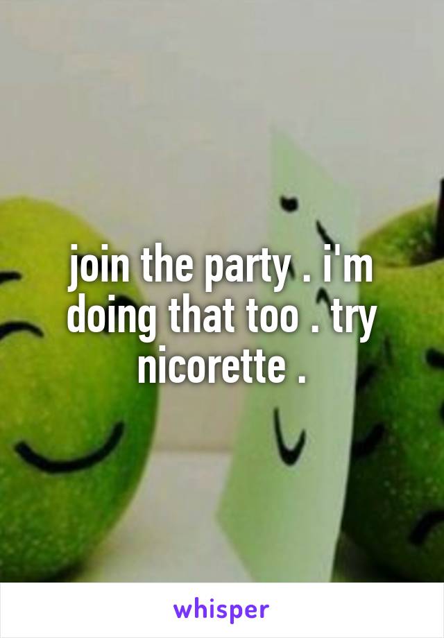 join the party . i'm doing that too . try nicorette .