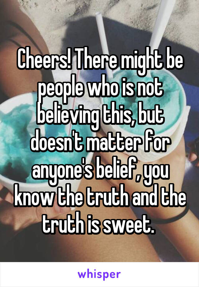 Cheers! There might be people who is not believing this, but doesn't matter for anyone's belief, you know the truth and the truth is sweet. 