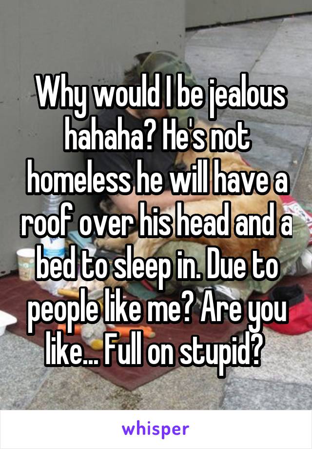  Why would I be jealous hahaha? He's not homeless he will have a roof over his head and a bed to sleep in. Due to people like me? Are you like... Full on stupid? 