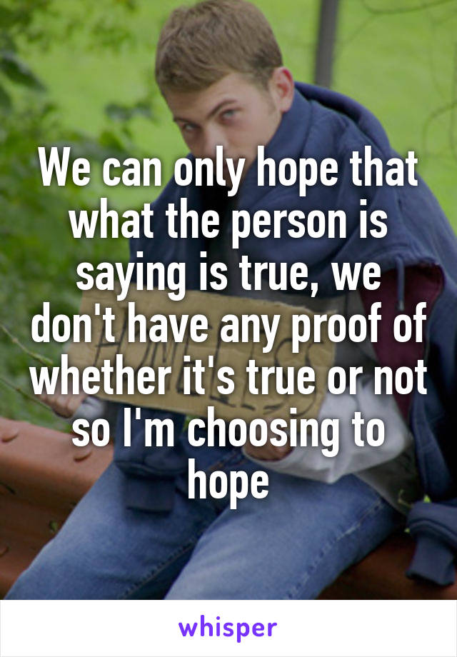 We can only hope that what the person is saying is true, we don't have any proof of whether it's true or not so I'm choosing to hope