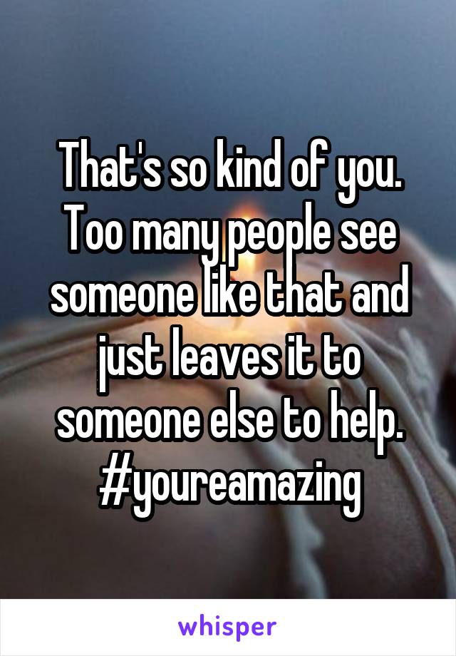 That's so kind of you. Too many people see someone like that and just leaves it to someone else to help. #youreamazing