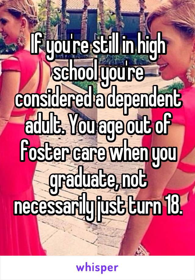 If you're still in high school you're considered a dependent adult. You age out of foster care when you graduate, not necessarily just turn 18. 