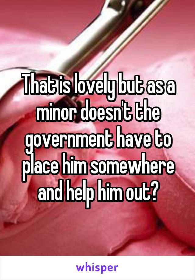 That is lovely but as a minor doesn't the government have to place him somewhere and help him out?