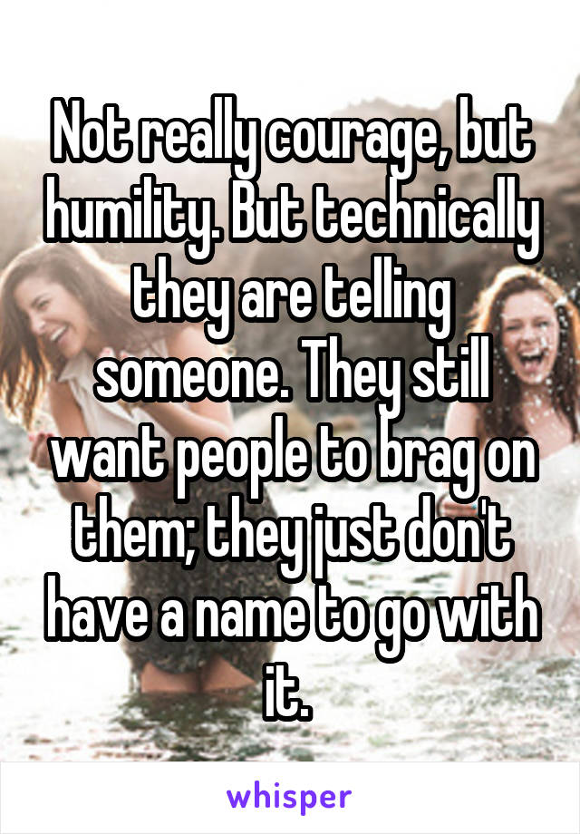 Not really courage, but humility. But technically they are telling someone. They still want people to brag on them; they just don't have a name to go with it. 