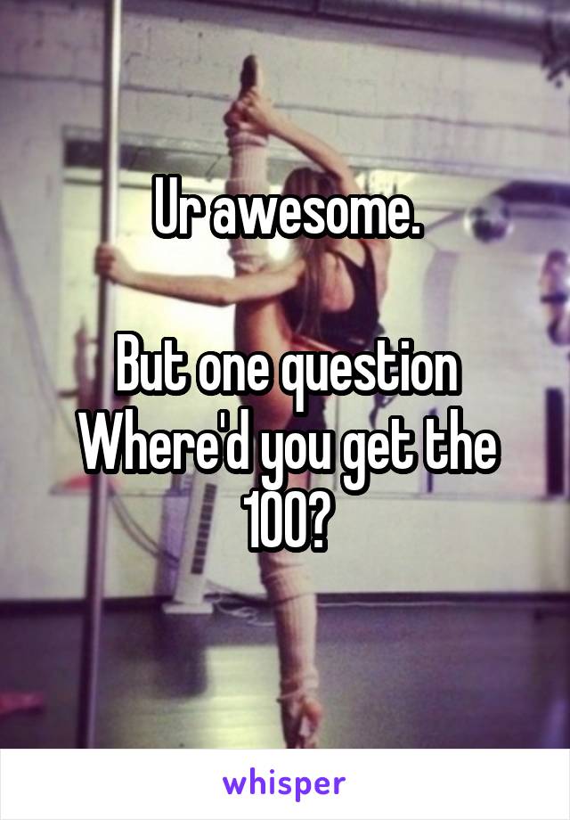 Ur awesome.

But one question
Where'd you get the 100?
