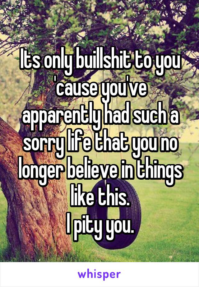 Its only buillshit to you 'cause you've apparently had such a sorry life that you no longer believe in things like this.
I pity you.