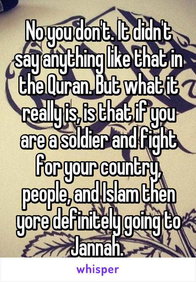 No you don't. It didn't say anything like that in the Quran. But what it really is, is that if you are a soldier and fight for your country, people, and Islam then yore definitely going to Jannah. 