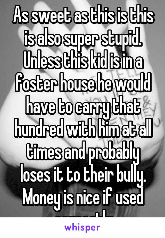 As sweet as this is this is also super stupid. Unless this kid is in a foster house he would have to carry that hundred with him at all times and probably loses it to their bully. Money is nice if used correctly