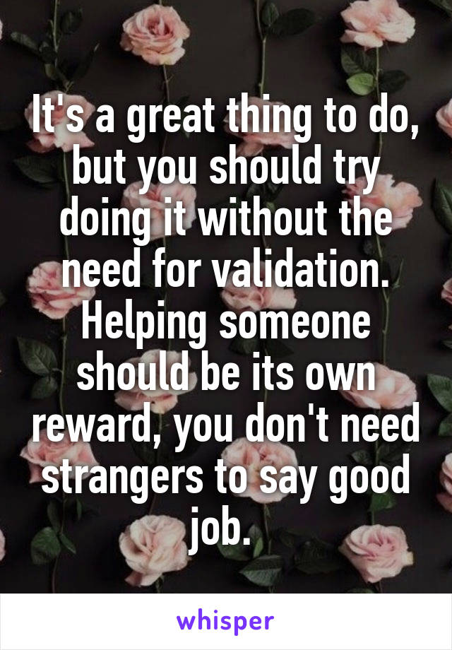 It's a great thing to do, but you should try doing it without the need for validation. Helping someone should be its own reward, you don't need strangers to say good job. 