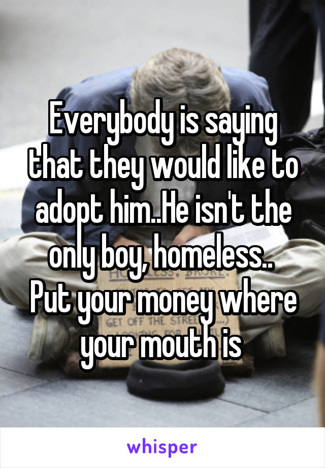 Everybody is saying that they would like to adopt him..He isn't the only boy, homeless.. 
Put your money where your mouth is 