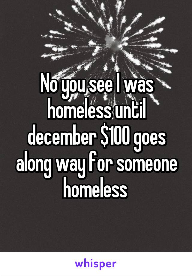 No you see I was homeless until december $100 goes along way for someone homeless 