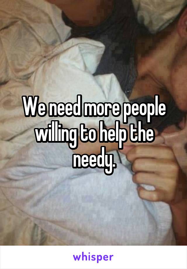 We need more people willing to help the needy.