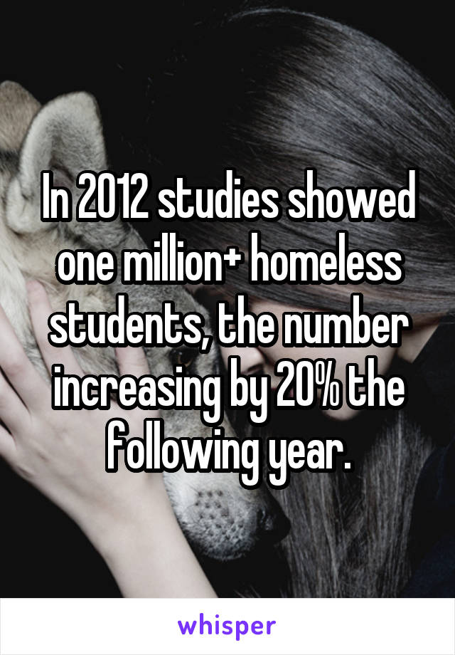 In 2012 studies showed one million+ homeless students, the number increasing by 20% the following year.