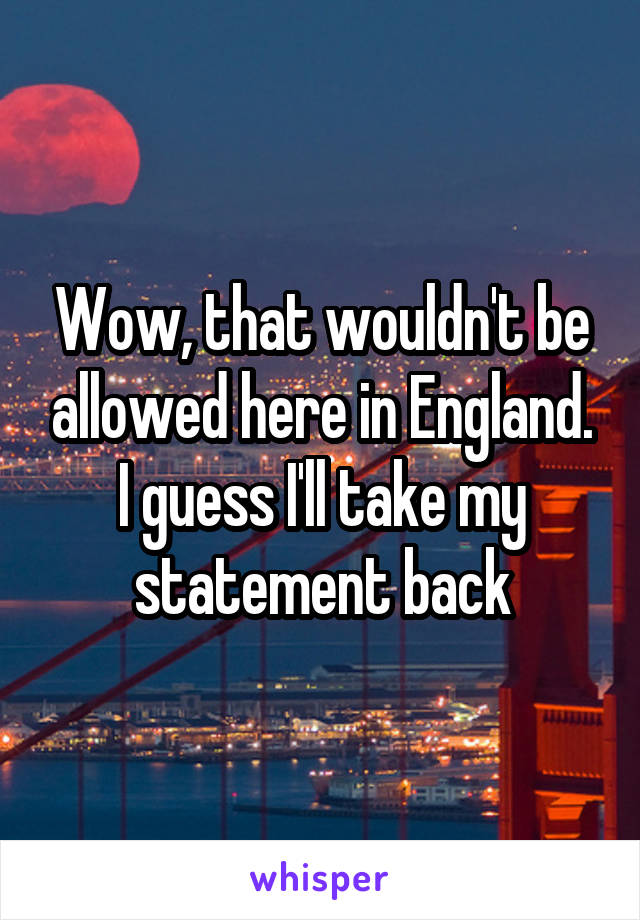 Wow, that wouldn't be allowed here in England. I guess I'll take my statement back