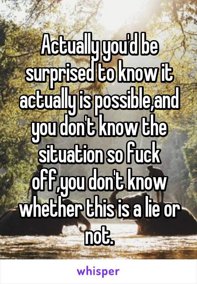 Actually you'd be surprised to know it actually is possible,and you don't know the situation so fuck off,you don't know whether this is a lie or not.