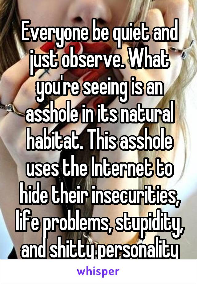 Everyone be quiet and just observe. What you're seeing is an asshole in its natural habitat. This asshole uses the Internet to hide their insecurities, life problems, stupidity, and shitty personality