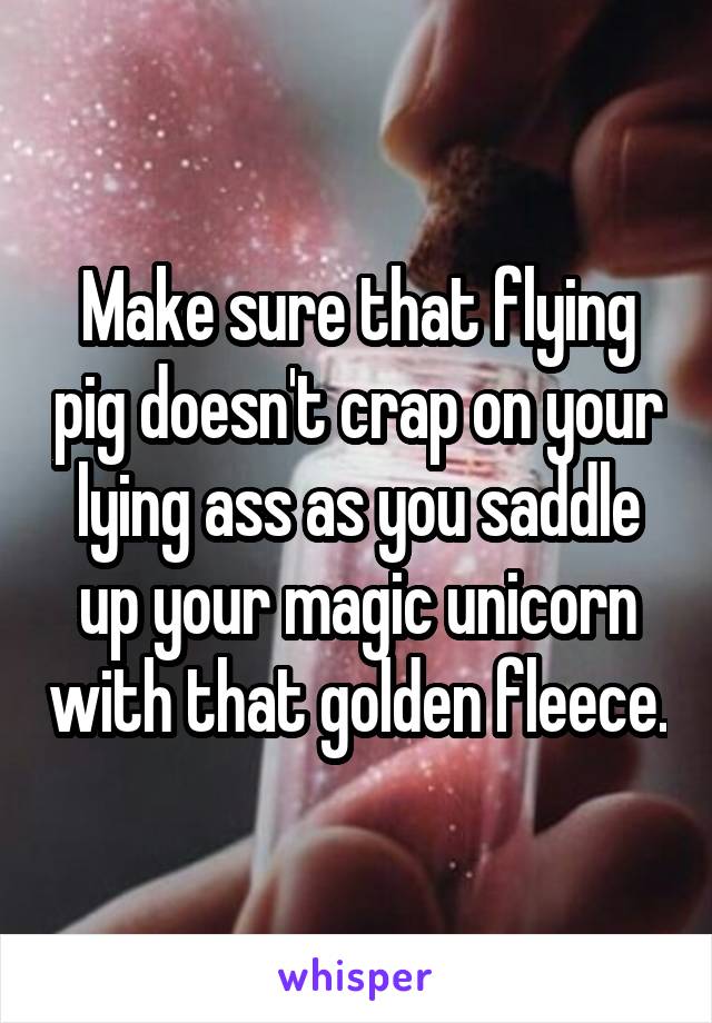 Make sure that flying pig doesn't crap on your lying ass as you saddle up your magic unicorn with that golden fleece.