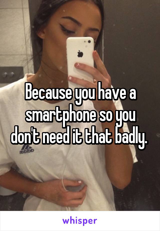 Because you have a smartphone so you don't need it that badly. 