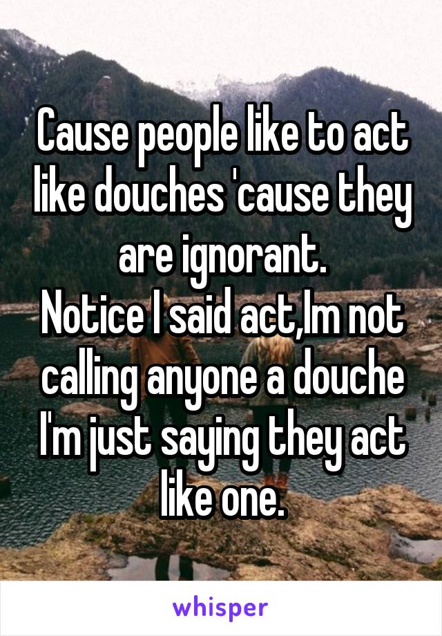 Cause people like to act like douches 'cause they are ignorant.
Notice I said act,Im not calling anyone a douche I'm just saying they act like one.