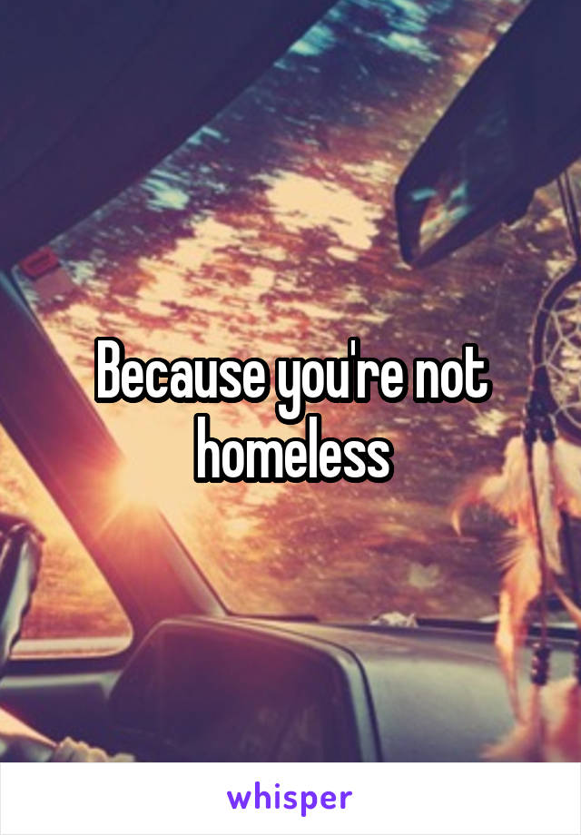 Because you're not homeless