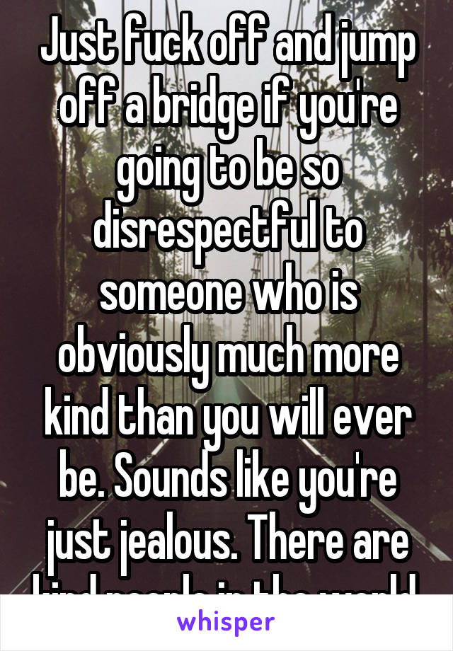 Just fuck off and jump off a bridge if you're going to be so disrespectful to someone who is obviously much more kind than you will ever be. Sounds like you're just jealous. There are kind people in the world.