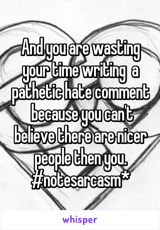 And you are wasting your time writing  a pathetic hate comment  because you can't believe there are nicer people then you.
#notesarcasm*