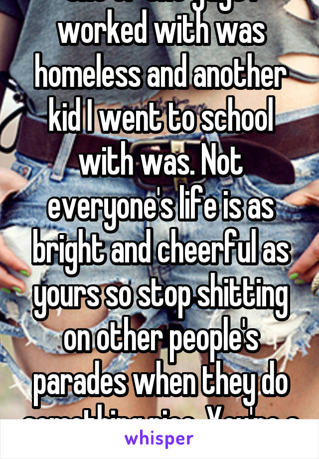 One of the guys I worked with was homeless and another kid I went to school with was. Not everyone's life is as bright and cheerful as yours so stop shitting on other people's parades when they do something nice. You're a shitty person.