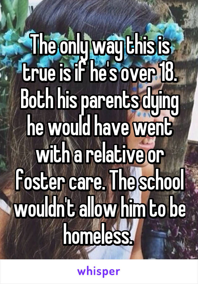 The only way this is true is if he's over 18. Both his parents dying he would have went with a relative or foster care. The school wouldn't allow him to be homeless. 